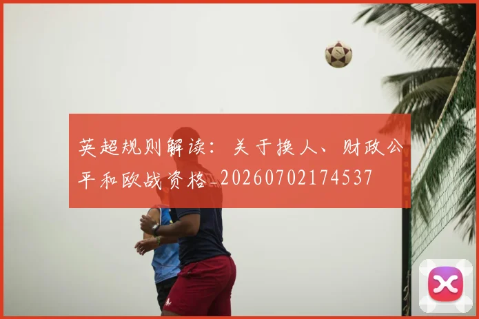 英超规则解读：关于换人、财政公平和欧战资格_20260702174537